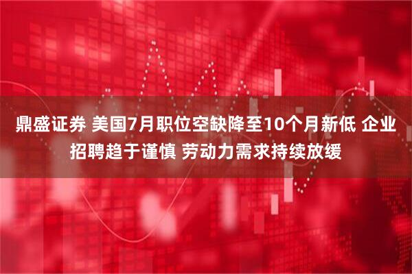 鼎盛证券 美国7月职位空缺降至10个月新低 企业招聘趋于谨慎 劳动力需求持续放缓
