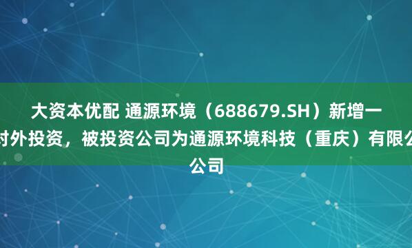 大资本优配 通源环境（688679.SH）新增一起对外投资，被投资公司为通源环境科技（重庆）有限公司