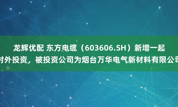 龙辉优配 东方电缆（603606.SH）新增一起对外投资，被投资公司为烟台万华电气新材料有限公司