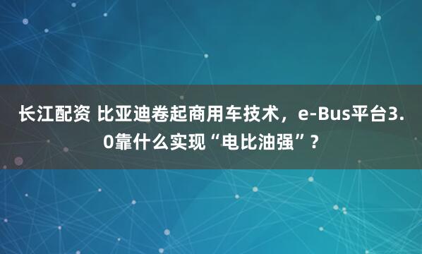 长江配资 比亚迪卷起商用车技术，e-Bus平台3.0靠什么实现“电比油强”？