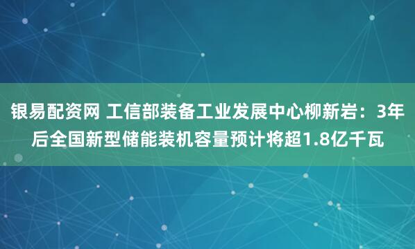 银易配资网 工信部装备工业发展中心柳新岩：3年后全国新型储能装机容量预计将超1.8亿千瓦