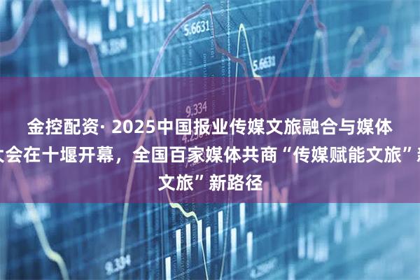 金控配资· 2025中国报业传媒文旅融合与媒体传播大会在十堰开幕，全国百家媒体共商“传媒赋能文旅”新路径