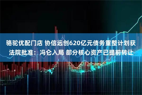 骆驼优配门店 协信远创620亿元债务重整计划获法院批准：冯仑入局 部分核心资产已提前转让