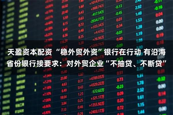 天盈资本配资 “稳外贸外资”银行在行动 有沿海省份银行接要求：对外贸企业“不抽贷、不断贷”