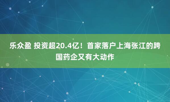 乐众盈 投资超20.4亿！首家落户上海张江的跨国药企又有大动作