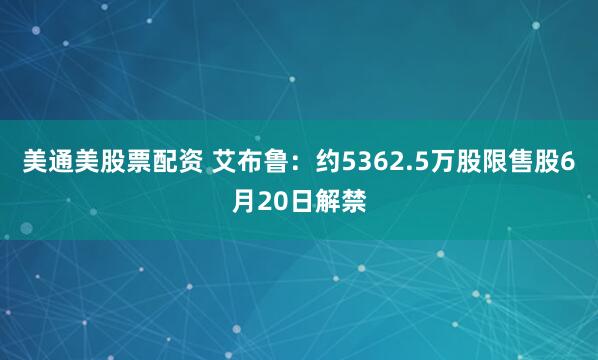美通美股票配资 艾布鲁：约5362.5万股限售股6月20日解禁
