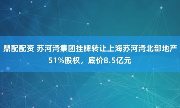 鼎配配资 苏河湾集团挂牌转让上海苏河湾北部地产51%股权，底价8.5亿元