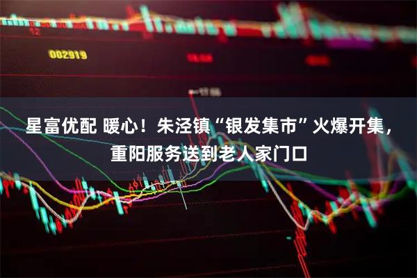 星富优配 暖心！朱泾镇“银发集市”火爆开集，重阳服务送到老人家门口