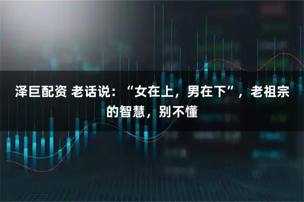 泽巨配资 老话说：“女在上，男在下”，老祖宗的智慧，别不懂