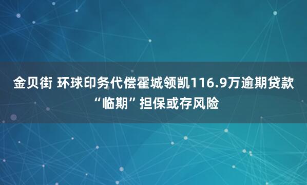 金贝街 环球印务代偿霍城领凯116.9万逾期贷款 “临期”担保或存风险