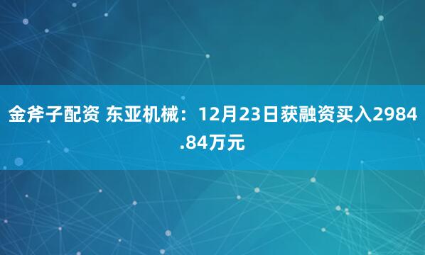 金斧子配资 东亚机械：12月23日获融资买入2984.84万元