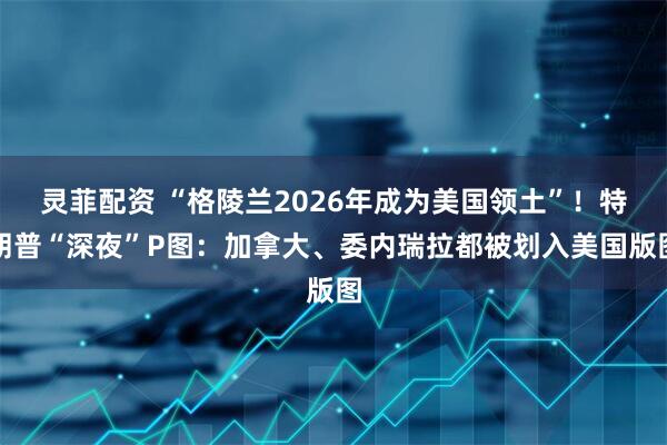 灵菲配资 “格陵兰2026年成为美国领土”！特朗普“深夜”P图：加拿大、委内瑞拉都被划入美国版图