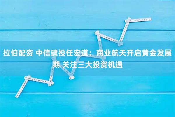拉伯配资 中信建投任宏道：商业航天开启黄金发展期 关注三大投资机遇