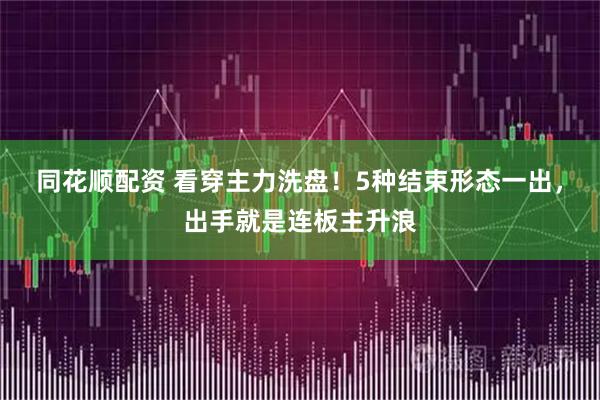同花顺配资 看穿主力洗盘！5种结束形态一出，出手就是连板主升浪