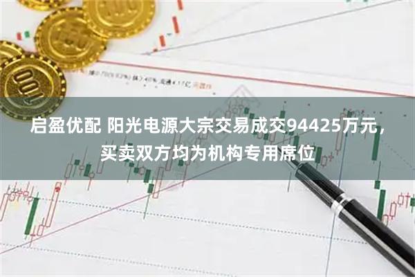 启盈优配 阳光电源大宗交易成交94425万元，买卖双方均为机构专用席位
