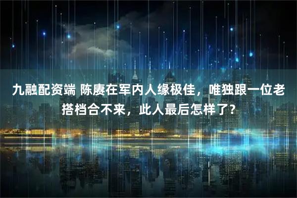 九融配资端 陈赓在军内人缘极佳，唯独跟一位老搭档合不来，此人最后怎样了？